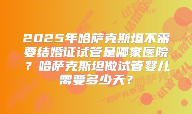 2025年哈萨克斯坦不需要结婚证试管是哪家医院？哈萨克斯坦做试管婴儿需要多少天？