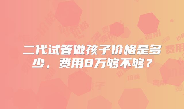 二代试管做孩子价格是多少，费用8万够不够？