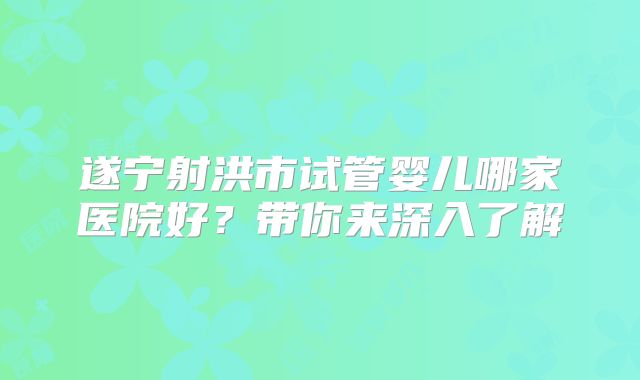 遂宁射洪市试管婴儿哪家医院好？带你来深入了解