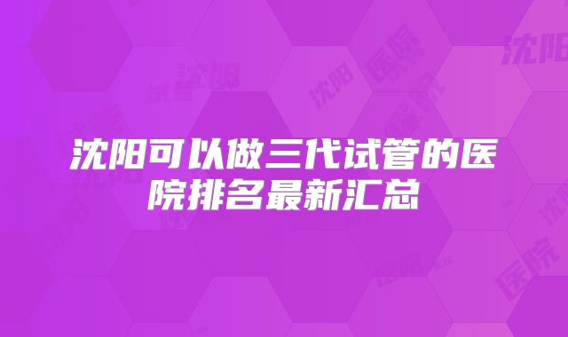沈阳可以做三代试管的医院排名最新汇总