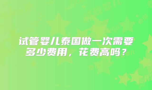 试管婴儿泰国做一次需要多少费用,花费高吗?