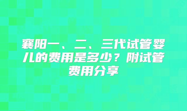 襄阳一、二、三代试管婴儿的费用是多少?附试管费用分享
