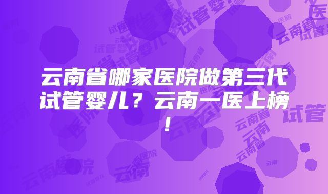 云南省哪家医院做第三代试管婴儿？云南一医上榜！