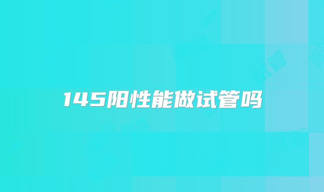 145阳性能做试管吗