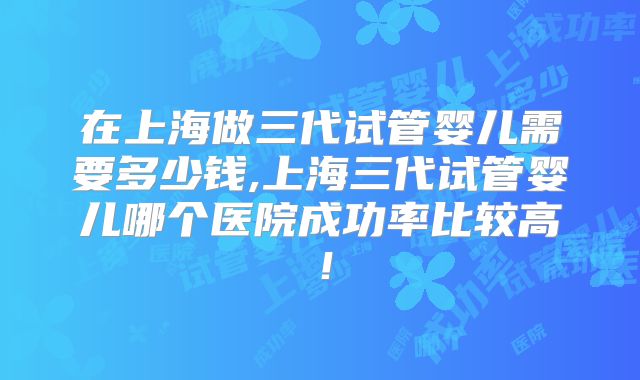 在上海做三代试管婴儿需要多少钱,上海三代试管婴儿哪个医院成功率比较高！