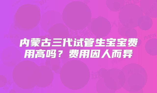 内蒙古三代试管生宝宝费用高吗？费用因人而异
