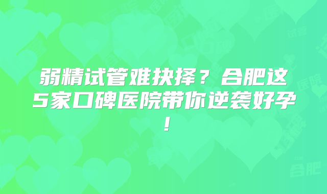 弱精试管难抉择？合肥这5家口碑医院带你逆袭好孕！
