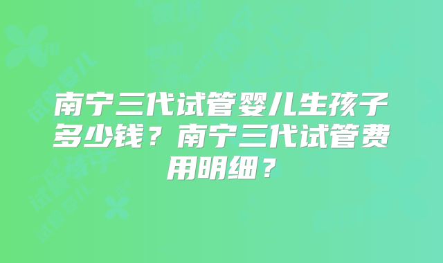 南宁三代试管婴儿生孩子多少钱？南宁三代试管费用明细？