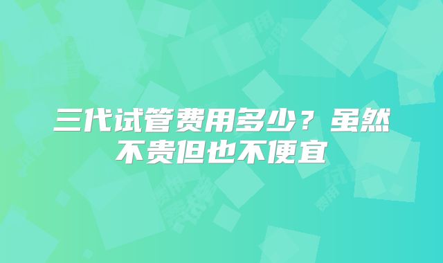 三代试管费用多少？虽然不贵但也不便宜