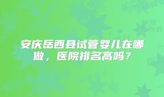 安庆岳西县试管婴儿在哪做，医院排名高吗？