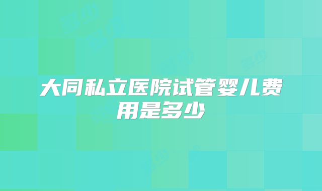 大同私立医院试管婴儿费用是多少