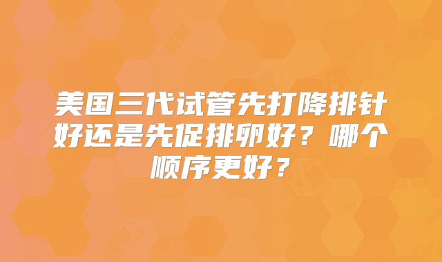 美国三代试管先打降排针好还是先促排卵好？哪个顺序更好？