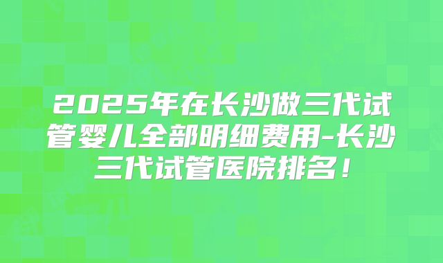 2025年在长沙做三代试管婴儿全部明细费用-长沙三代试管医院排名！