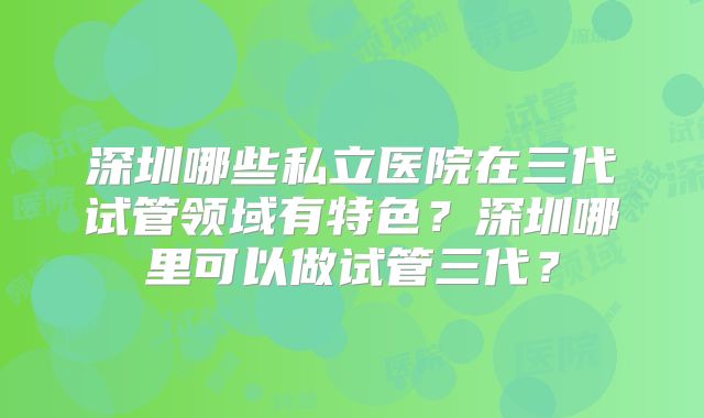 深圳哪些私立医院在三代试管领域有特色？深圳哪里可以做试管三代？