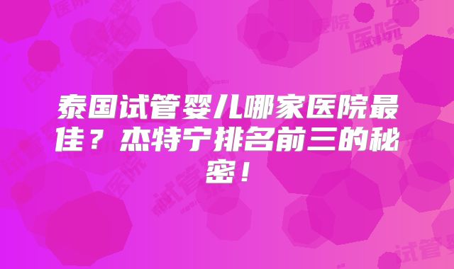 泰国试管婴儿哪家医院最佳?杰特宁排名前三的秘密!
