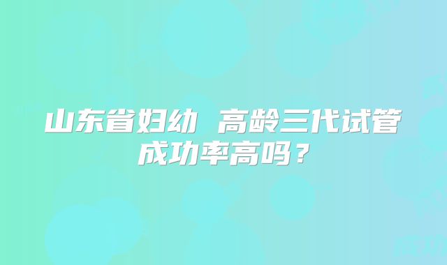 山东省妇幼 高龄三代试管成功率高吗?
