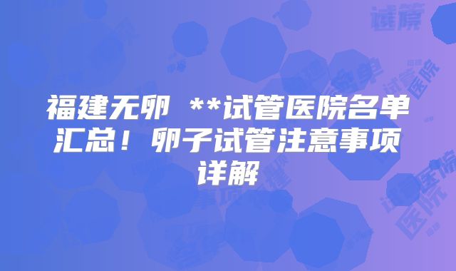 福建无卵�**试管医院名单汇总！卵子试管注意事项详解