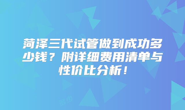 菏泽三代试管做到成功多少钱?附详细费用清单与性价比分析!