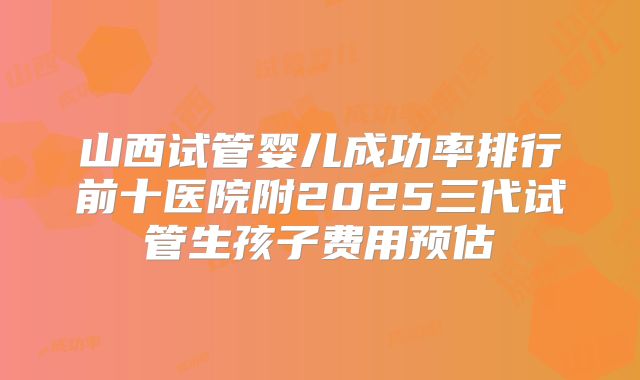 山西试管婴儿成功率排行前十医院附2025三代试管生孩子费用预估