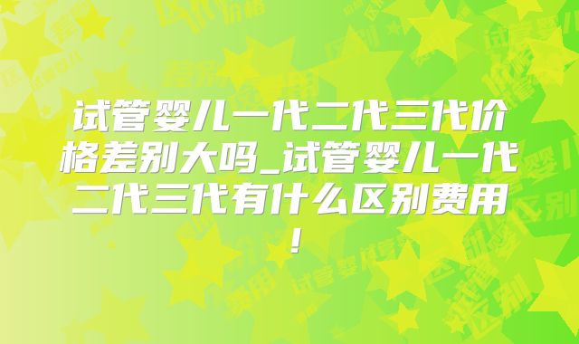 试管婴儿一代二代三代价格差别大吗_试管婴儿一代二代三代有什么区别费用!