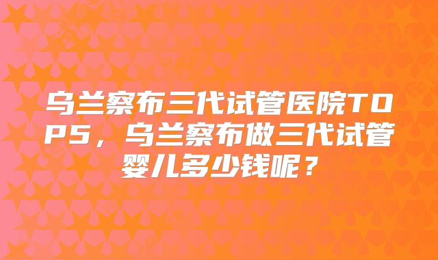 乌兰察布三代试管医院TOP5，乌兰察布做三代试管婴儿多少钱呢？