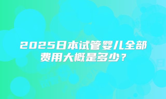 2025日本试管婴儿全部费用大概是多少？