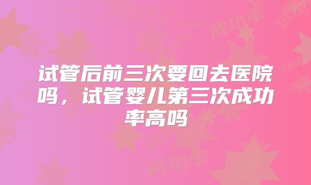 试管后前三次要回去医院吗,试管婴儿第三次成功率高吗