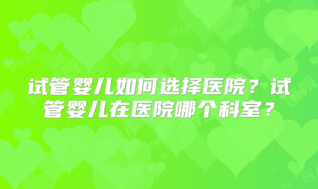 试管婴儿如何选择医院？试管婴儿在医院哪个科室？