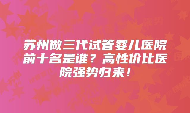 苏州做三代试管婴儿医院前十名是谁？高性价比医院强势归来！