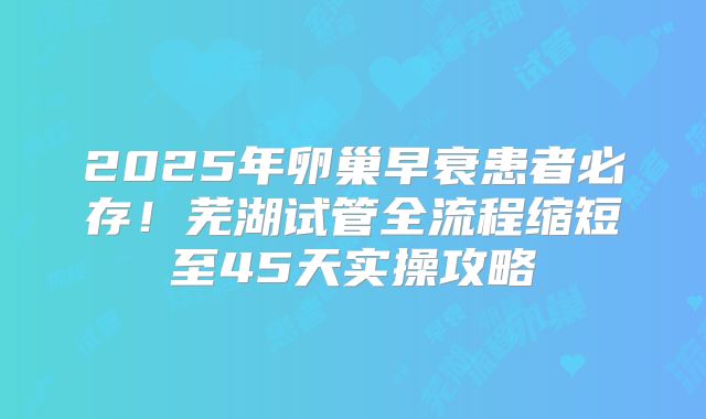2025年卵巢早衰患者必存！芜湖试管全流程缩短至45天实操攻略