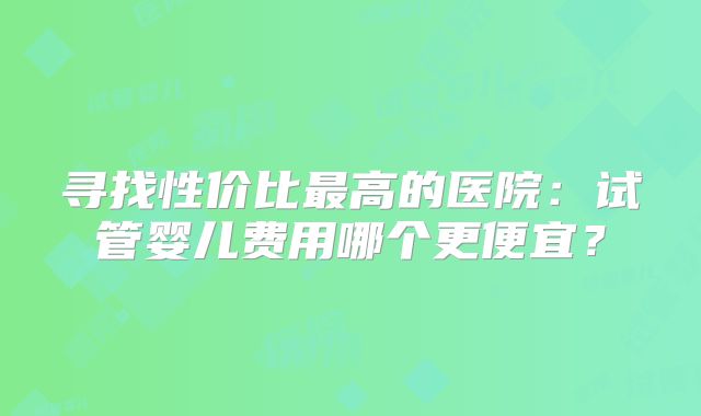 寻找性价比最高的医院:试管婴儿费用哪个更便宜?