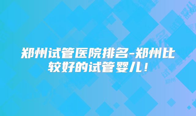 郑州试管医院排名-郑州比较好的试管婴儿！
