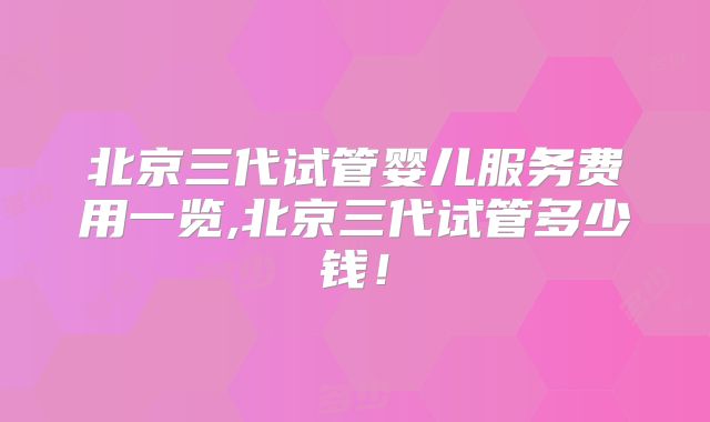 北京三代试管婴儿服务费用一览,北京三代试管多少钱！