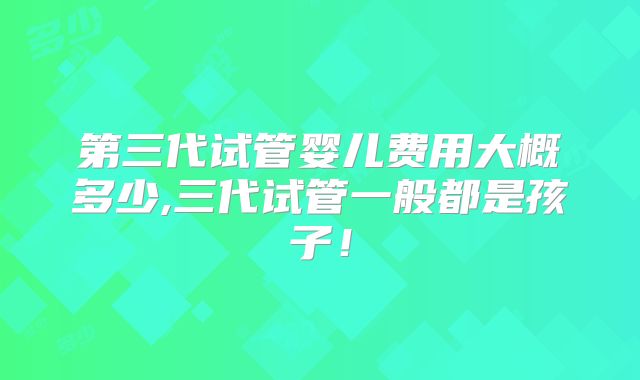 第三代试管婴儿费用大概多少,三代试管一般都是孩子！