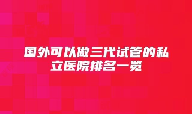 国外可以做三代试管的私立医院排名一览