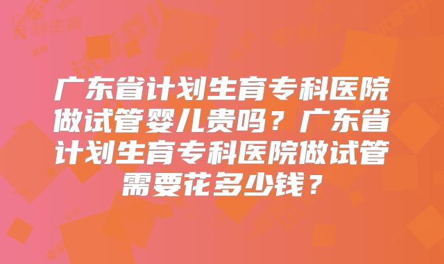 广东省计划生育专科医院做试管婴儿贵吗?广东省计划生育专科医院做试管需要花多少钱?
