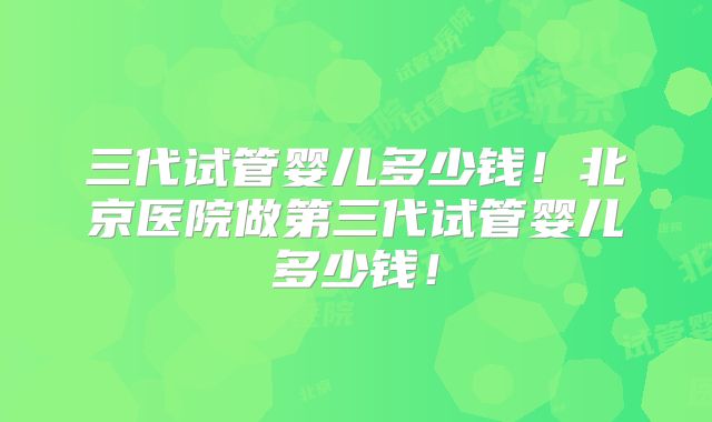三代试管婴儿多少钱！北京医院做第三代试管婴儿多少钱！