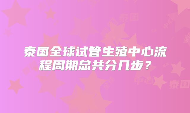 泰国全球试管生殖中心流程周期总共分几步?