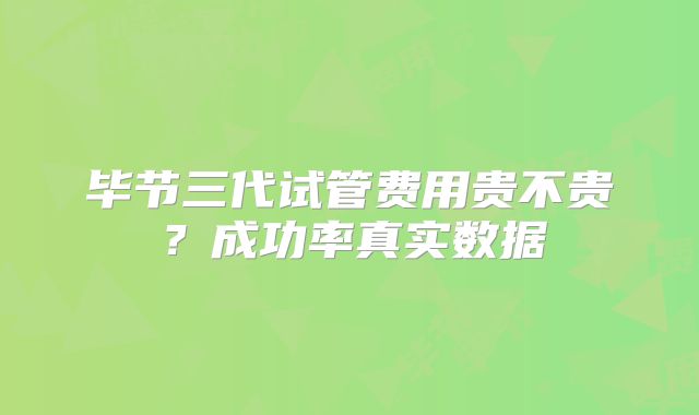 毕节三代试管费用贵不贵？成功率真实数据