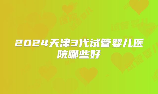 2024天津3代试管婴儿医院哪些好