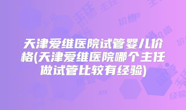 天津爱维医院试管婴儿价格(天津爱维医院哪个主任做试管比较有经验)