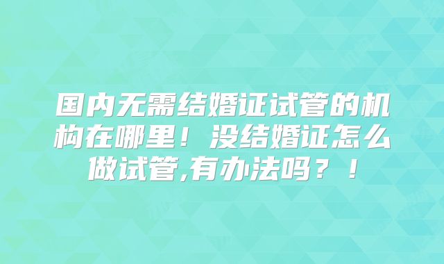 国内无需结婚证试管的机构在哪里！没结婚证怎么做试管,有办法吗？！