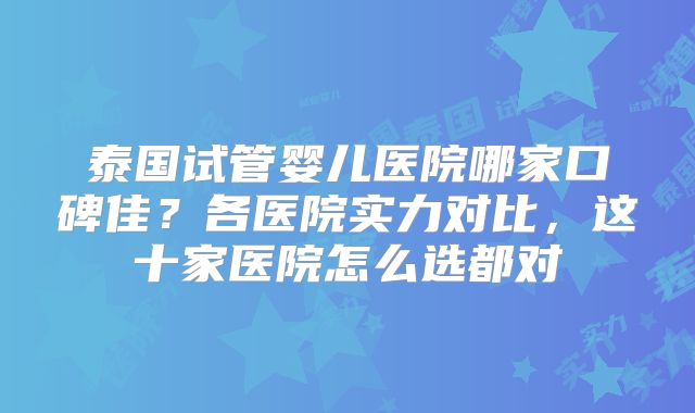 泰国试管婴儿医院哪家口碑佳？各医院实力对比，这十家医院怎么选都对