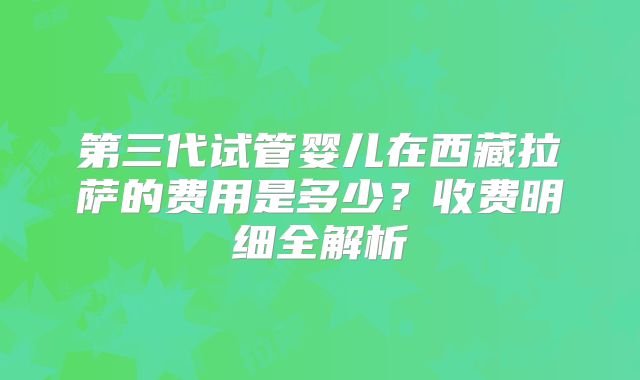 第三代试管婴儿在西藏拉萨的费用是多少？收费明细全解析