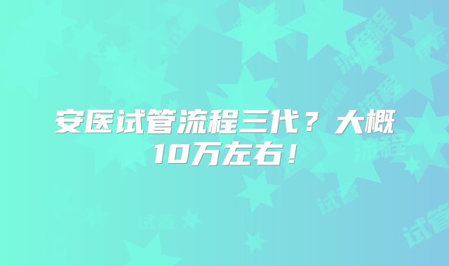 安医试管流程三代？大概10万左右！