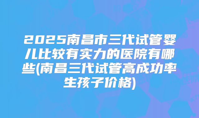 2025南昌市三代试管婴儿比较有实力的医院有哪些(南昌三代试管高成功率生孩子价格)
