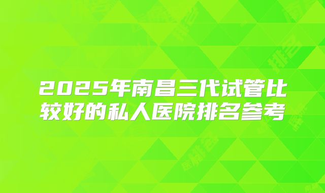 2025年南昌三代试管比较好的私人医院排名参考