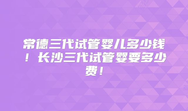 常德三代试管婴儿多少钱！长沙三代试管婴要多少费！