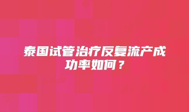 泰国试管治疗反复流产成功率如何?