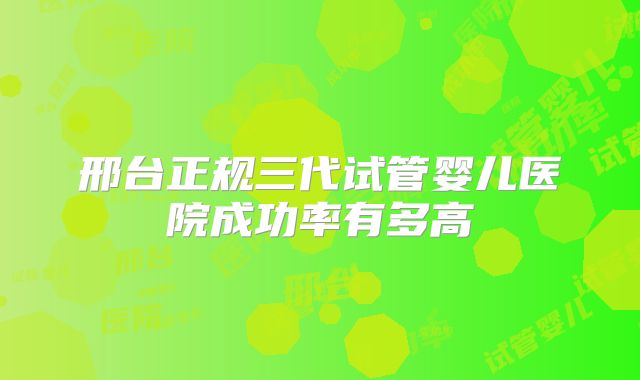邢台正规三代试管婴儿医院成功率有多高